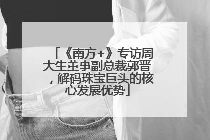 《南方+》专访周大生董事副总裁郭晋，解码珠宝巨头的核心发展优势