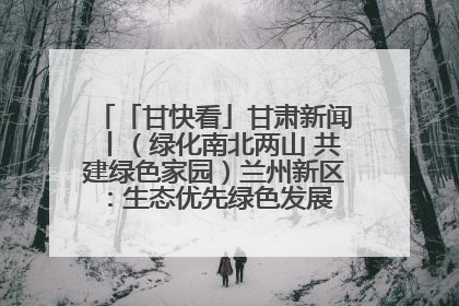 「甘快看」甘肃新闻丨（绿化南北两山 共建绿色家园）兰州新区：生态优先绿色发展 打造生态环保示范区