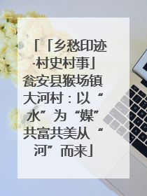 「乡愁印迹·村史村事」瓮安县猴场镇大河村：以“水”为“媒”共富共美从“河”而来