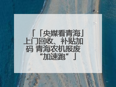 「央媒看青海」上门回收、补贴加码 青海农机报废“加速跑”