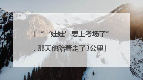 “‘娃娃’要上考场了”，那天他陪着走了3公里