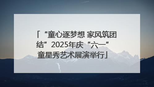 “童心逐梦想 家风筑团结”2025年庆“六一”童星秀艺术展演举行