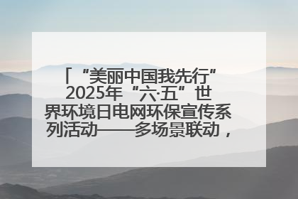 “美丽中国我先行” 2025年“六·五”世界环境日电网环保宣传系列活动——多场景联动，共筑生态发展新图景