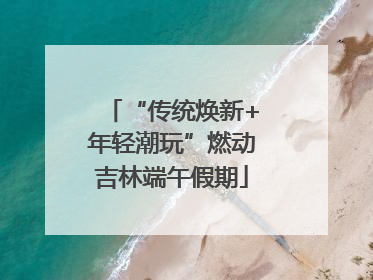 “传统焕新+年轻潮玩”燃动吉林端午假期