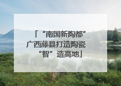 “南国新陶都”广西藤县打造陶瓷“智”造高地