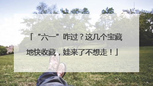 “六一”咋过？这几个宝藏地快收藏，娃来了不想走！