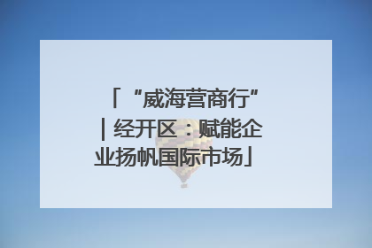 “威海营商行”｜经开区：赋能企业扬帆国际市场
