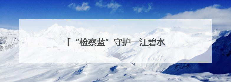 “检察蓝”守护一江碧水，公益诉讼助力长河蝶变