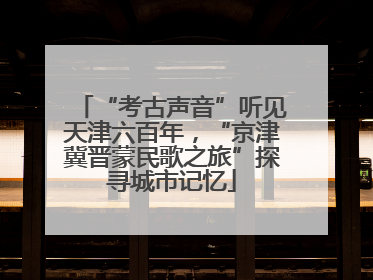 “考古声音”听见天津六百年，“京津冀晋蒙民歌之旅”探寻城市记忆