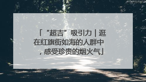“超吉”吸引力｜逛在红旗街如海的人群中，感受珍贵的烟火气