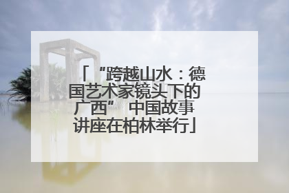 “跨越山水：德国艺术家镜头下的广西” 中国故事讲座在柏林举行