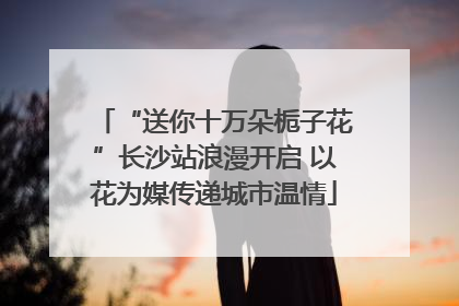 “送你十万朵栀子花”长沙站浪漫开启 以花为媒传递城市温情