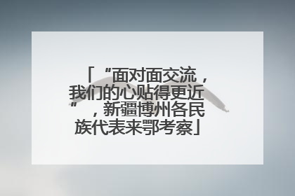 “面对面交流，我们的心贴得更近”，新疆博州各民族代表来鄂考察