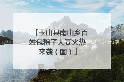 玉山县南山乡百姓包粽子大赛火热来袭（图）