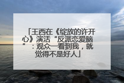 王西在《绽放的许开心》演活“反派恋爱脑”：观众一看到我，就觉得不是好人