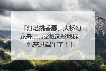 灯塔挑香囊、大桥幻龙舟……威海这些地标也来过端午了！