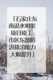 石家庄东南退水明渠项目竣工 市区东部防洪排涝能力大幅提升