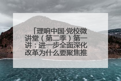 理响中国·党校微讲堂（第二季）第一讲：进一步全面深化改革为什么要聚焦推进中国式现代化