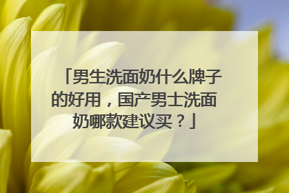 男生洗面奶什么牌子的好用，国产男士洗面奶哪款建议买？