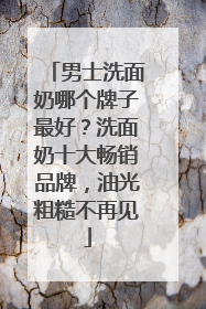 男士洗面奶哪个牌子最好？洗面奶十大畅销品牌，油光粗糙不再见