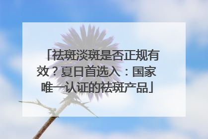 祛斑淡斑是否正规有效？夏日首选入：国家唯一认证的祛斑产品