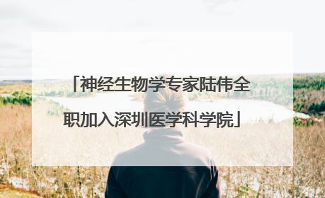 神经生物学专家陆伟全职加入深圳医学科学院