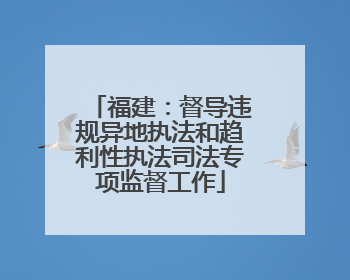 福建：督导违规异地执法和趋利性执法司法专项监督工作