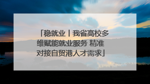 稳就业丨我省高校多维赋能就业服务 精准对接自贸港人才需求