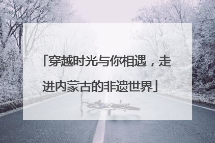 穿越时光与你相遇，走进内蒙古的非遗世界