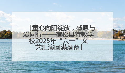 童心向阳绽放，感恩与爱同行——宿松县特教学校2025年“六一”文艺汇演圆满落幕