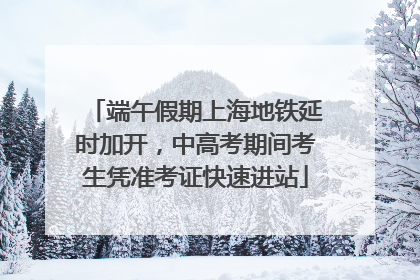 端午假期上海地铁延时加开，中高考期间考生凭准考证快速进站