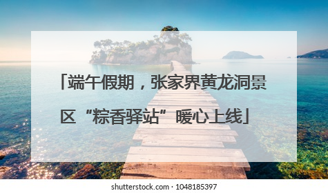 端午假期，张家界黄龙洞景区“粽香驿站”暖心上线