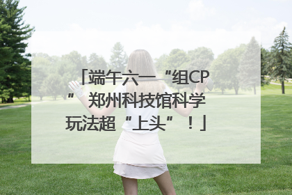 端午六一“组CP” 郑州科技馆科学玩法超“上头”！