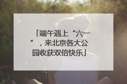 端午遇上“六一”，来北京各大公园收获双倍快乐