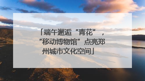 端午邂逅“青花”，“移动博物馆”点亮郑州城市文化空间
