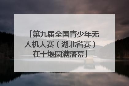 第九届全国青少年无人机大赛（湖北省赛）在十堰圆满落幕
