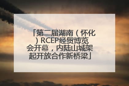 第二届湖南（怀化）RCEP经贸博览会开幕，内陆山城架起开放合作新桥梁