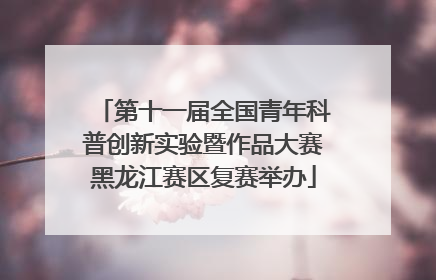 第十一届全国青年科普创新实验暨作品大赛黑龙江赛区复赛举办