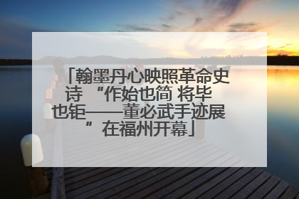 翰墨丹心映照革命史诗 “作始也简 将毕也钜——董必武手迹展”在福州开幕