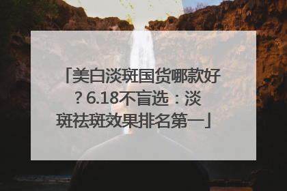 美白淡斑国货哪款好？6.18不盲选：淡斑祛斑效果排名第一