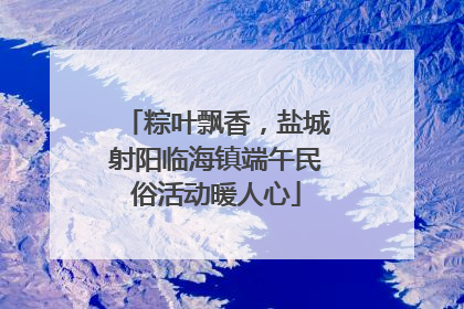 粽叶飘香，盐城射阳临海镇端午民俗活动暖人心