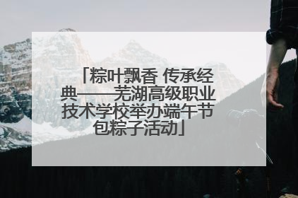粽叶飘香 传承经典——芜湖高级职业技术学校举办端午节包粽子活动