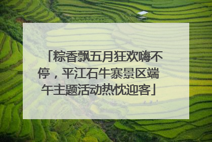 粽香飘五月狂欢嗨不停，平江石牛寨景区端午主题活动热忱迎客