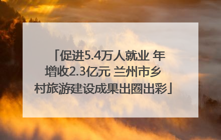 促进5.4万人就业 年增收2.3亿元 兰州市乡村旅游建设成果出圈出彩