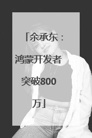 余承东:鸿蒙开发者突破800万