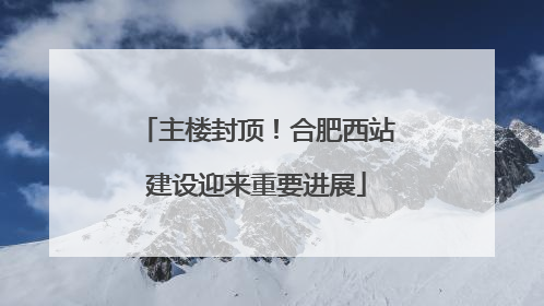 主楼封顶！合肥西站建设迎来重要进展