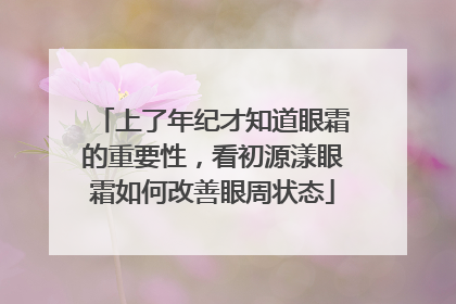 上了年纪才知道眼霜的重要性，看初源漾眼霜如何改善眼周状态