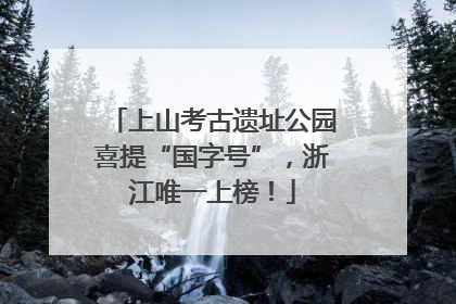 上山考古遗址公园喜提“国字号”，浙江唯一上榜！