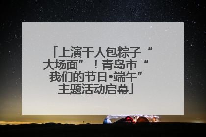 上演千人包粽子“大场面”！青岛市“我们的节日•端午”主题活动启幕