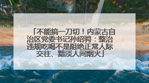 不能搞一刀切！内蒙古自治区党委书记孙绍骋：整治违规吃喝不是阻绝正常人际交往、黯淡人间烟火